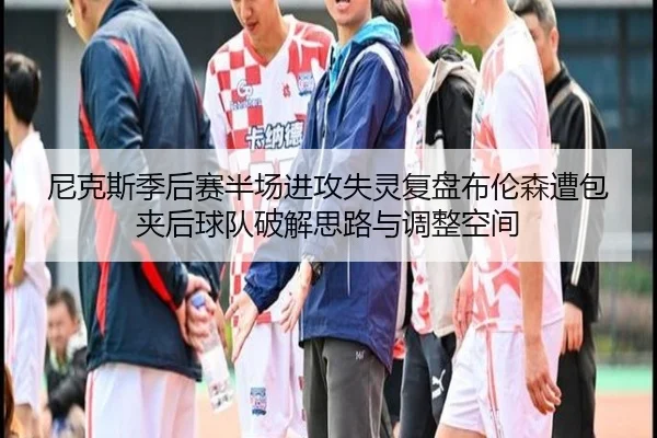 尼克斯季后赛半场进攻失灵复盘布伦森遭包夹后球队破解思路与调整空间